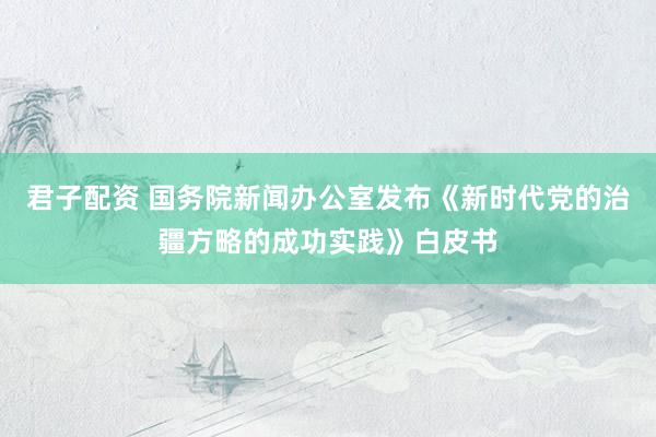 君子配资 国务院新闻办公室发布《新时代党的治疆方略的成功实践》白皮书
