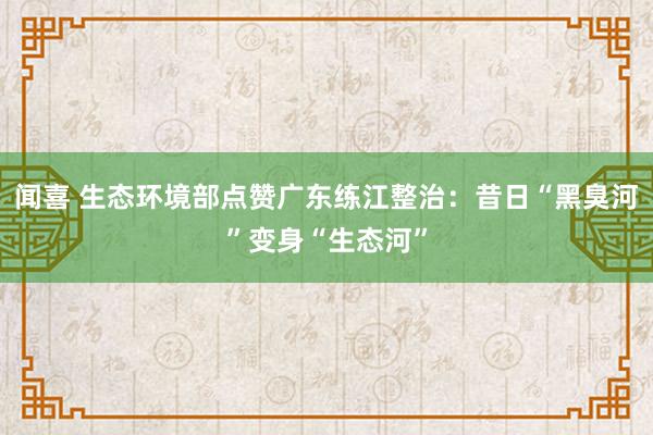 闻喜 生态环境部点赞广东练江整治：昔日“黑臭河”变身“生态河”