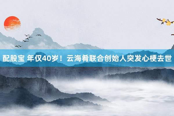 配股宝 年仅40岁！云海肴联合创始人突发心梗去世