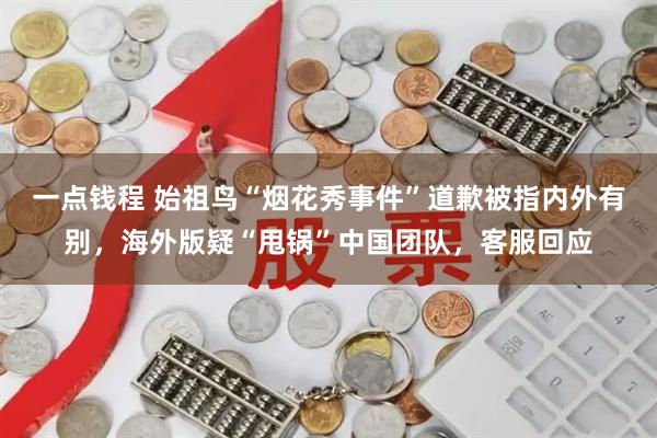 一点钱程 始祖鸟“烟花秀事件”道歉被指内外有别，海外版疑“甩锅”中国团队，客服回应