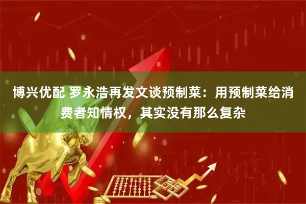 博兴优配 罗永浩再发文谈预制菜：用预制菜给消费者知情权，其实没有那么复杂