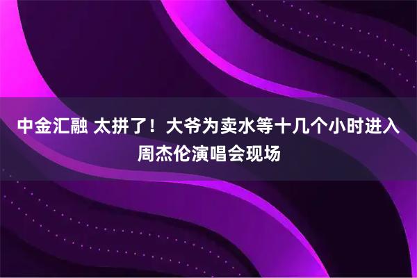 中金汇融 太拼了！大爷为卖水等十几个小时进入周杰伦演唱会现场