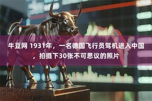 牛豆网 1931年，一名德国飞行员驾机进入中国，拍摄下30张不可思议的照片