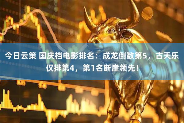 今日云策 国庆档电影排名：成龙倒数第5，古天乐仅排第4，第1名断崖领先！