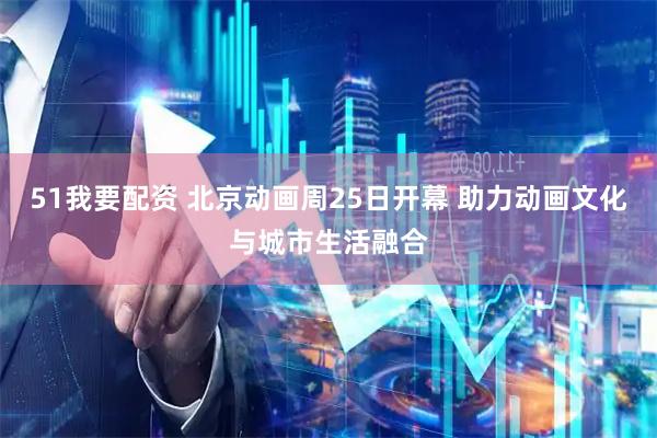 51我要配资 北京动画周25日开幕 助力动画文化与城市生活融合
