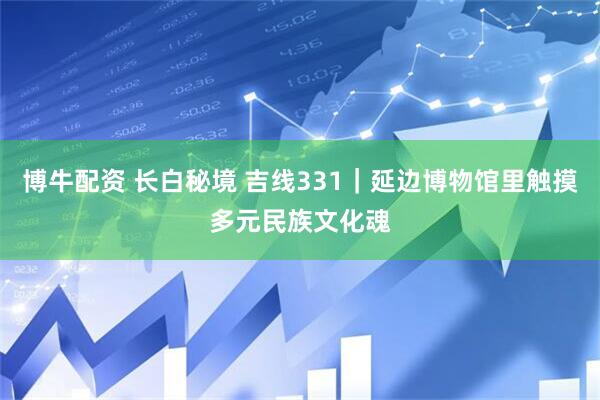 博牛配资 长白秘境 吉线331｜延边博物馆里触摸多元民族文化魂