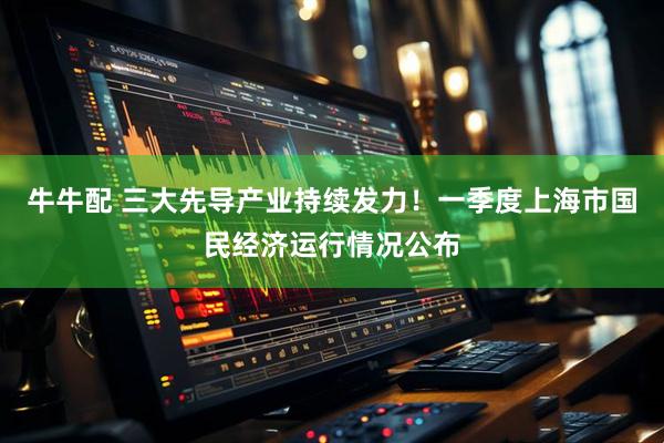 牛牛配 三大先导产业持续发力！一季度上海市国民经济运行情况公布