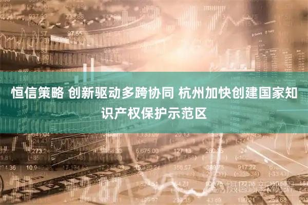恒信策略 创新驱动多跨协同 杭州加快创建国家知识产权保护示范区