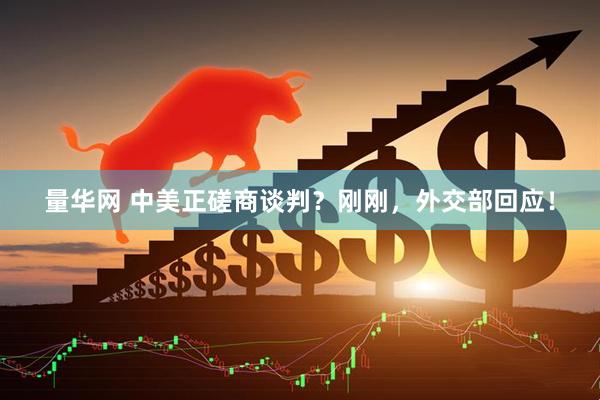 量华网 中美正磋商谈判？刚刚，外交部回应！