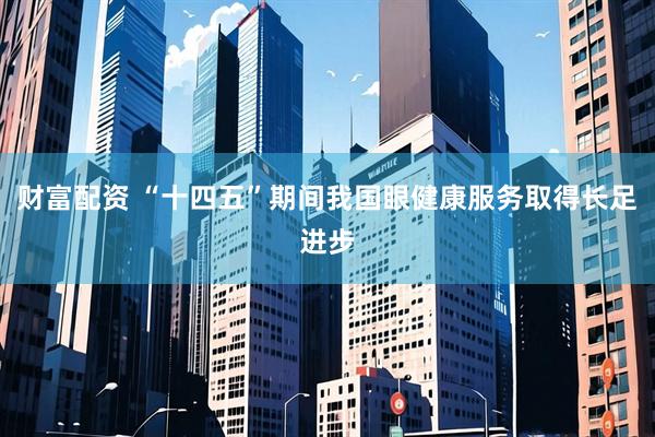 财富配资 “十四五”期间我国眼健康服务取得长足进步