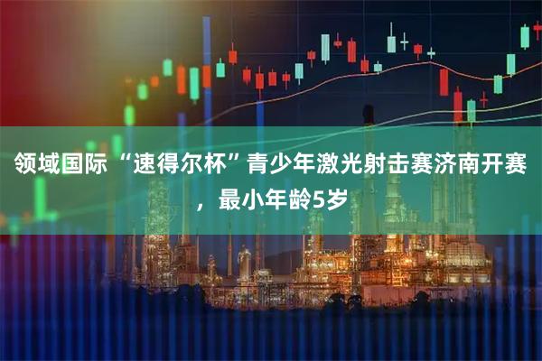 领域国际 “速得尔杯”青少年激光射击赛济南开赛，最小年龄5岁