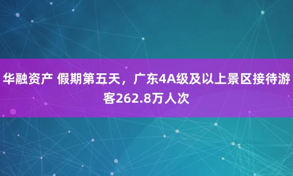 华融资产 假期第五天，广东4A级及以上景区接待游客262.8万人次