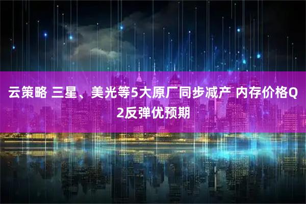 云策略 三星、美光等5大原厂同步减产 内存价格Q2反弹优预期
