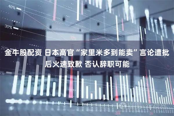 金牛股配资 日本高官“家里米多到能卖”言论遭批后火速致歉 否认辞职可能