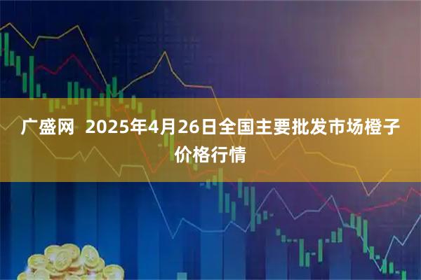 广盛网  2025年4月26日全国主要批发市场橙子价格行情