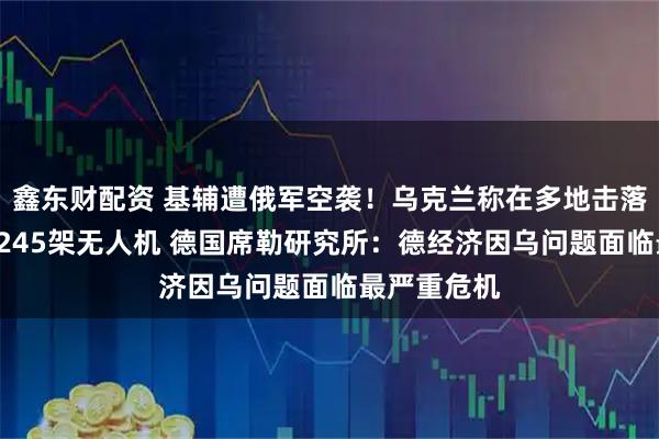 鑫东财配资 基辅遭俄军空袭！乌克兰称在多地击落6枚导弹和245架无人机 德国席勒研究所：德经济因乌问题面临最严重危机