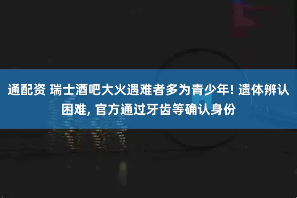 通配资 瑞士酒吧大火遇难者多为青少年! 遗体辨认困难, 官方通过牙齿等确认身份