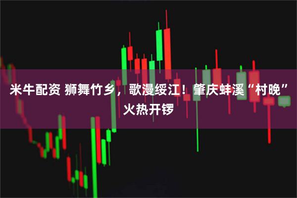 米牛配资 狮舞竹乡，歌漫绥江！肇庆蚌溪“村晚”火热开锣