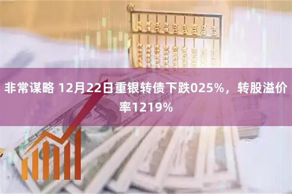 非常谋略 12月22日重银转债下跌025%，转股溢价率1219%