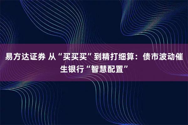 易方达证券 从“买买买”到精打细算:债市波动催生银行“智慧配置”