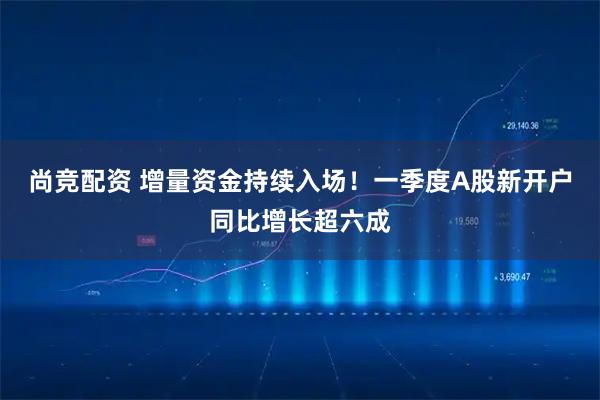 尚竞配资 增量资金持续入场！一季度A股新开户同比增长超六成